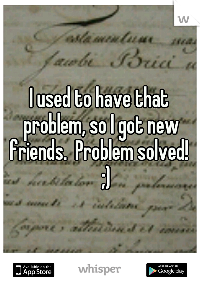 I used to have that problem, so I got new friends.  Problem solved!  
;)