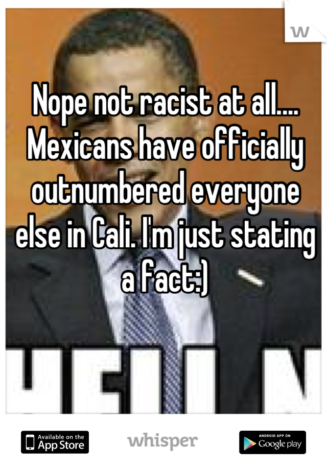 Nope not racist at all.... Mexicans have officially outnumbered everyone else in Cali. I'm just stating a fact:)