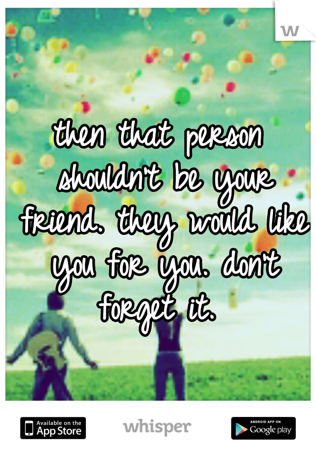then that person shouldn't be your friend. they would like you for you. don't forget it. 