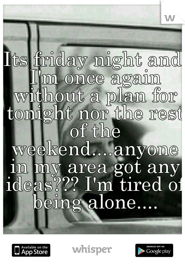 Its friday night and I'm once again without a plan for tonight nor the rest of the weekend....anyone in my area got any ideas??? I'm tired of being alone....