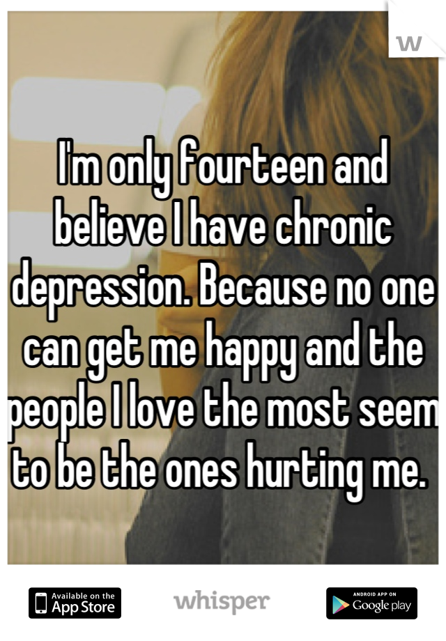 I'm only fourteen and believe I have chronic depression. Because no one can get me happy and the people I love the most seem to be the ones hurting me. 