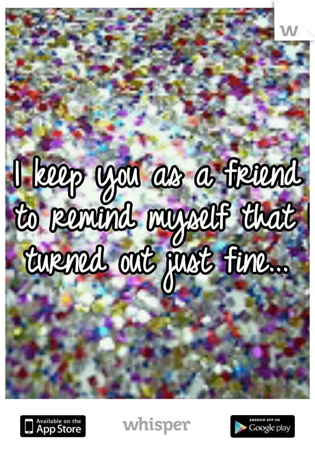 I keep you as a friend to remind myself that I turned out just fine... 