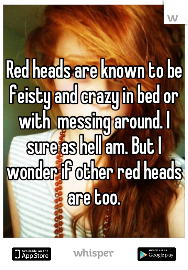 Red heads are known to be feisty and crazy in bed or with  messing around. I sure as hell am. But I wonder if other red heads are too.