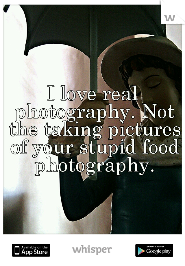 I love real photography. Not the taking pictures of your stupid food photography.
