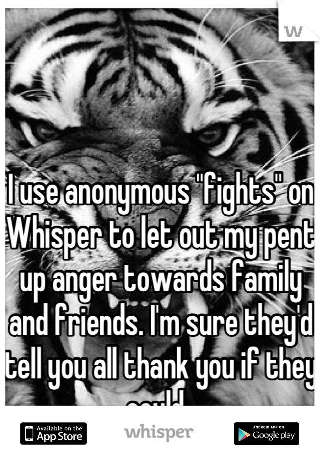 I use anonymous "fights" on Whisper to let out my pent up anger towards family and friends. I'm sure they'd tell you all thank you if they could. 