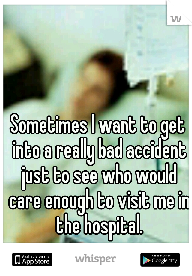 Sometimes I want to get into a really bad accident just to see who would care enough to visit me in the hospital.