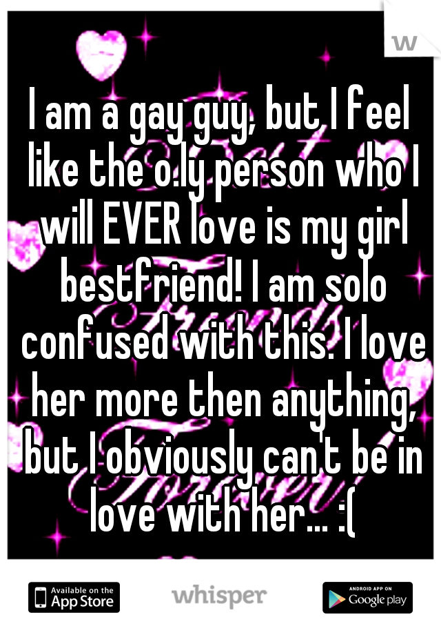 I am a gay guy, but I feel like the o.ly person who I will EVER love is my girl bestfriend! I am solo confused with this. I love her more then anything, but I obviously can't be in love with her... :(