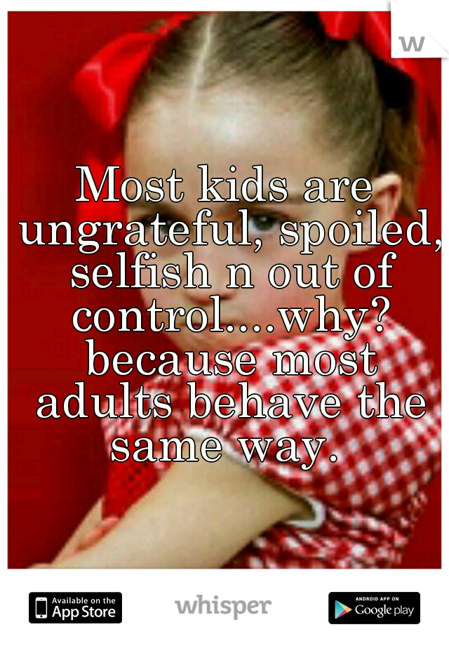 Most kids are ungrateful, spoiled, selfish n out of control....why? because most adults behave the same way. 