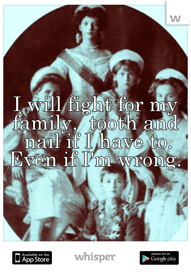 I will fight for my family,  tooth and  nail if I have to. Even if I'm wrong. 