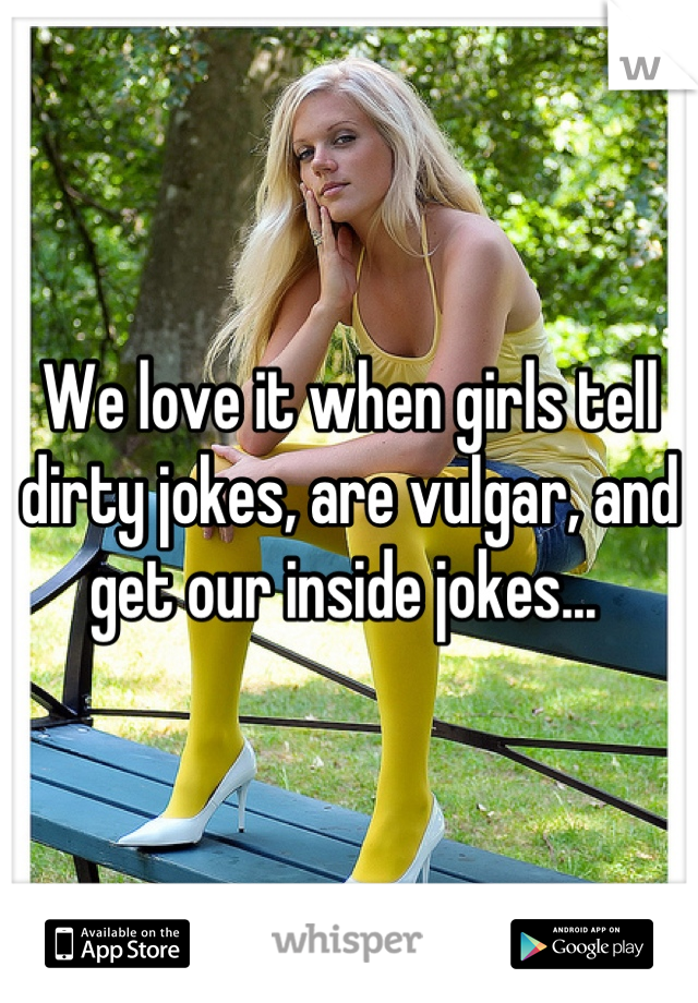 We love it when girls tell dirty jokes, are vulgar, and get our inside jokes... 