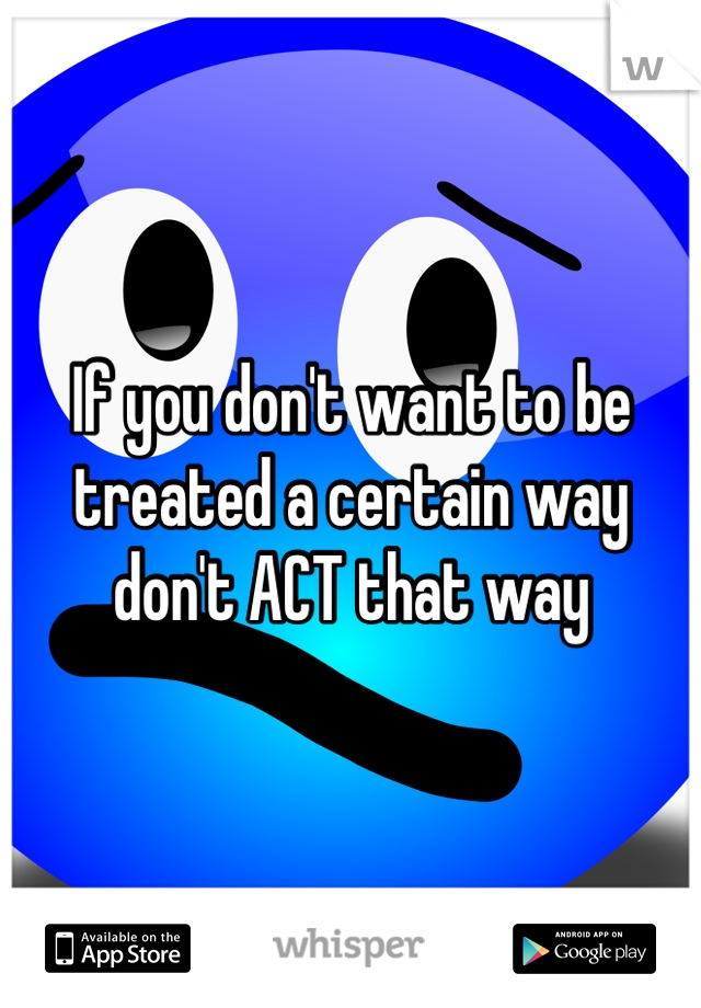 If you don't want to be treated a certain way don't ACT that way