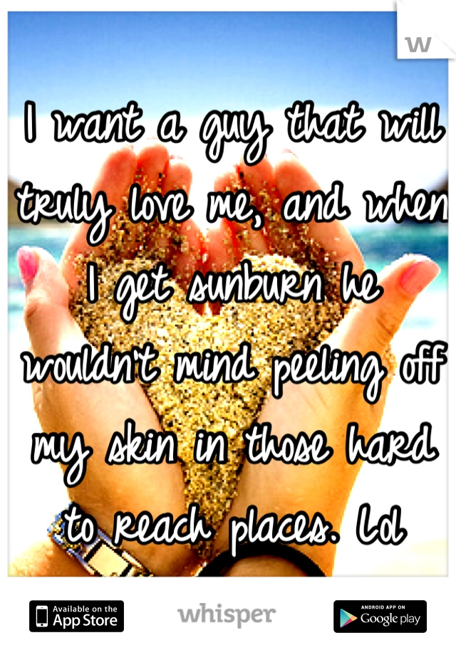 I want a guy that will truly love me, and when I get sunburn he wouldn't mind peeling off my skin in those hard to reach places. Lol
