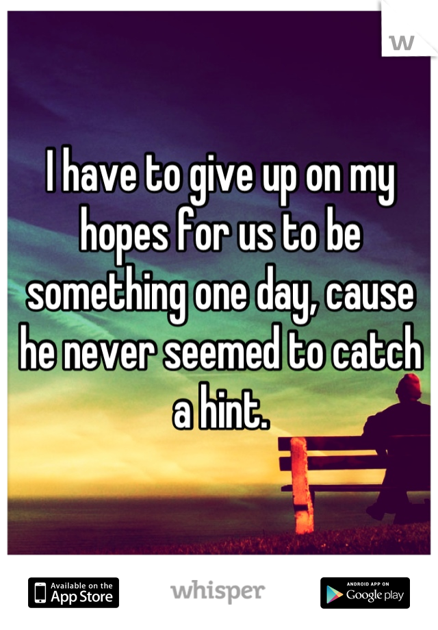 I have to give up on my hopes for us to be something one day, cause he never seemed to catch a hint.