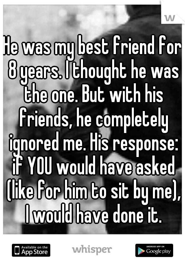 He was my best friend for 8 years. I thought he was the one. But with his friends, he completely ignored me. His response: if YOU would have asked (like for him to sit by me), I would have done it.