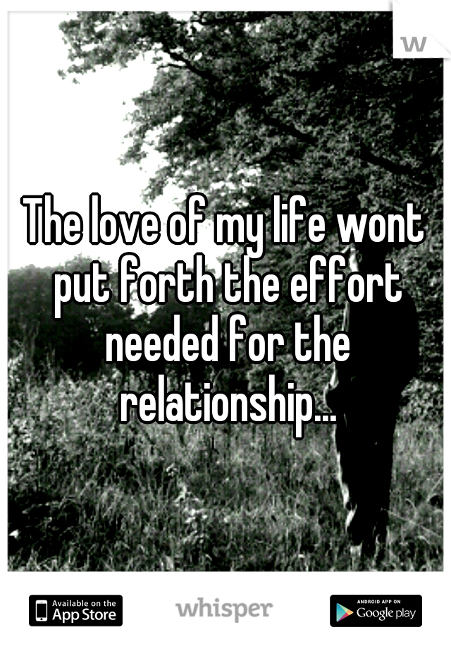 The love of my life wont put forth the effort needed for the relationship...