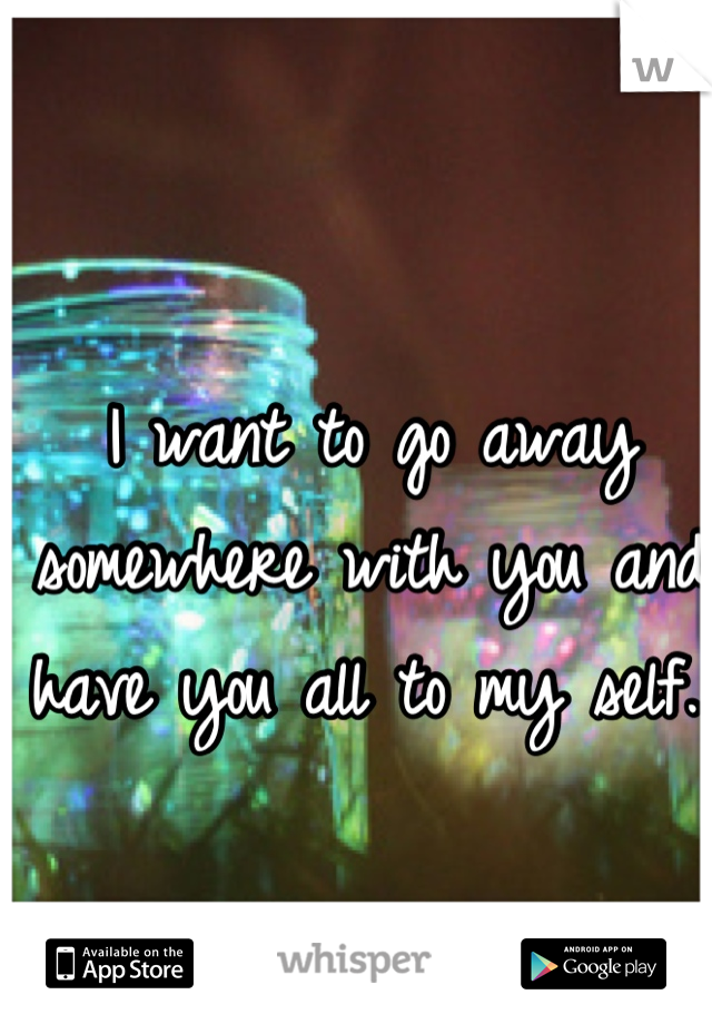 I want to go away somewhere with you and have you all to my self.. 