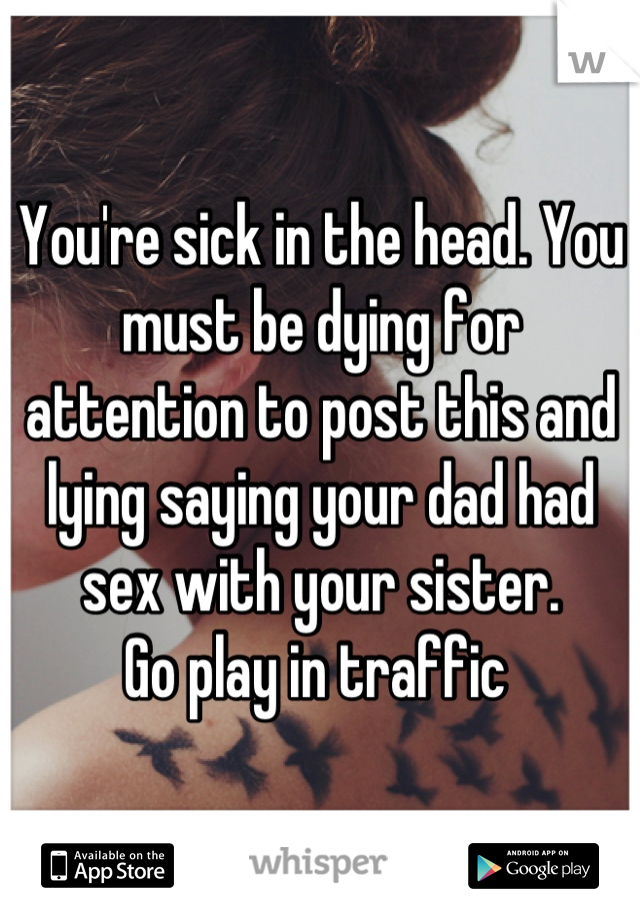 You're sick in the head. You must be dying for attention to post this and lying saying your dad had sex with your sister.
Go play in traffic 