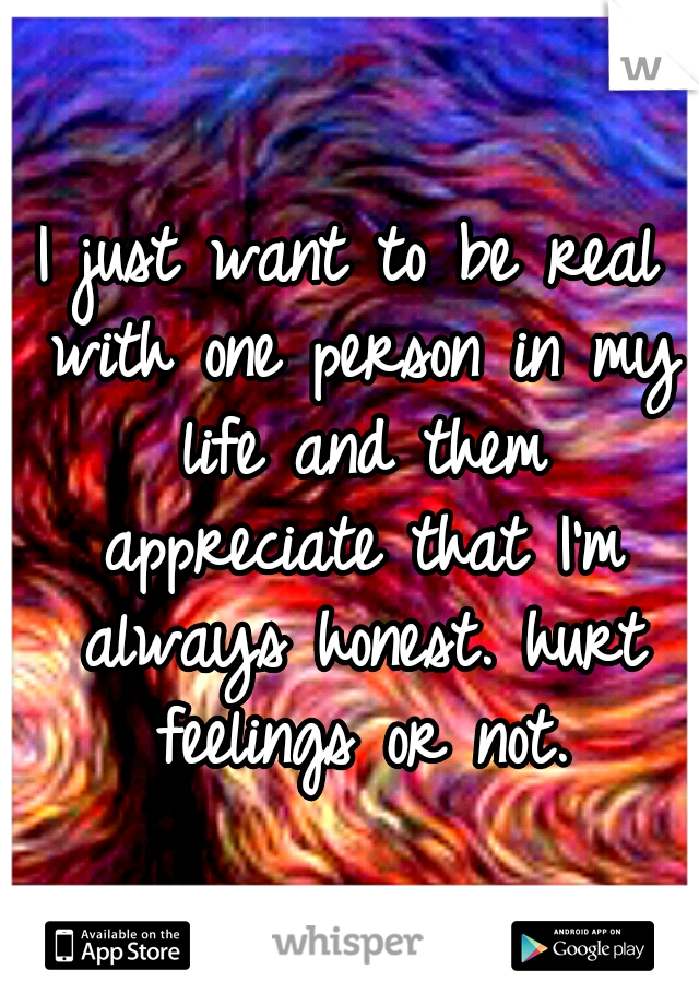 I just want to be real with one person in my life and them appreciate that I'm always honest. hurt feelings or not.