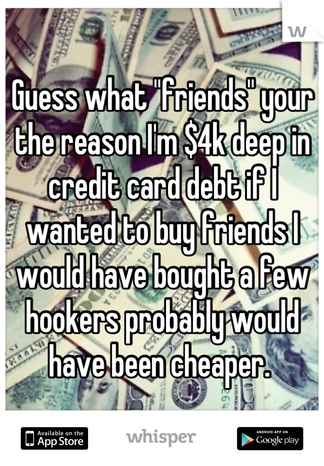 Guess what "friends" your the reason I'm $4k deep in credit card debt if I wanted to buy friends I would have bought a few hookers probably would have been cheaper. 