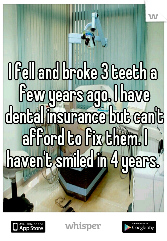 I fell and broke 3 teeth a few years ago. I have dental insurance but can't afford to fix them. I haven't smiled in 4 years. 