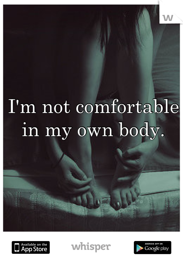 I'm not comfortable in my own body.