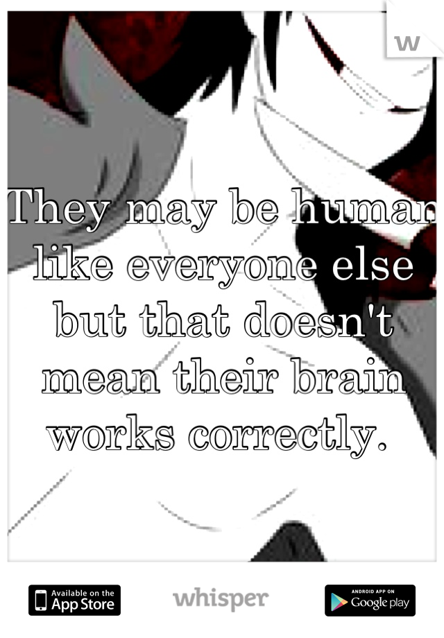 They may be human like everyone else but that doesn't mean their brain works correctly. 