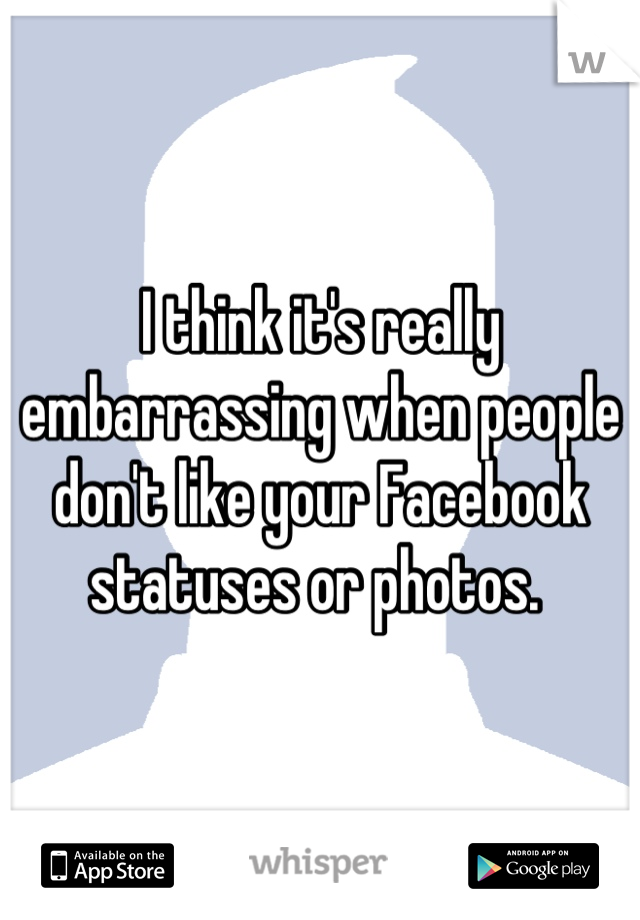 I think it's really embarrassing when people don't like your Facebook statuses or photos. 