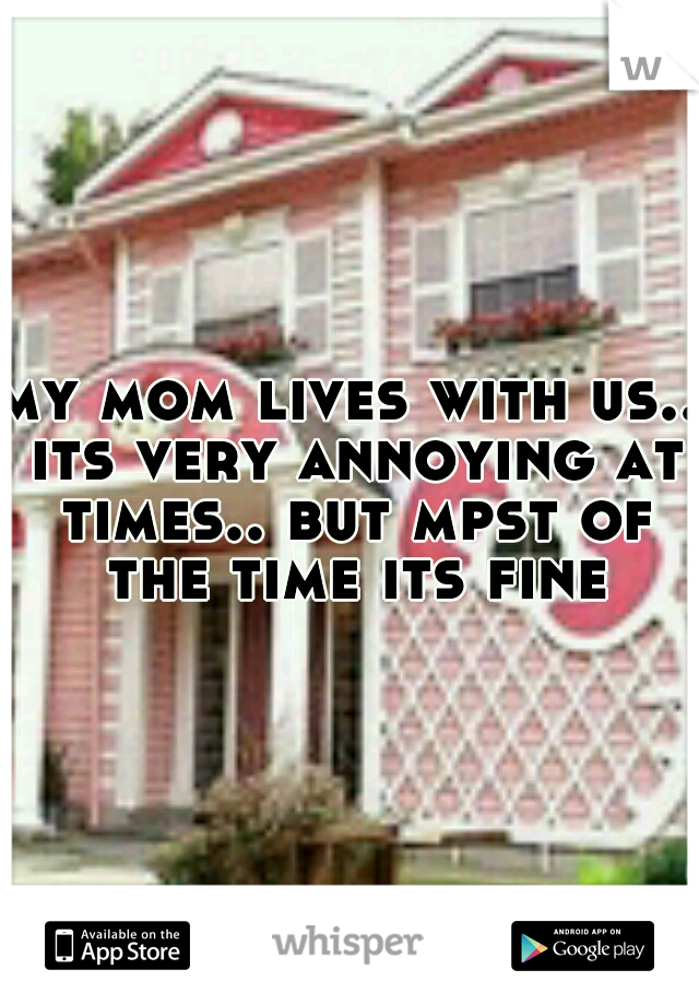 my mom lives with us.. its very annoying at times.. but mpst of the time its fine