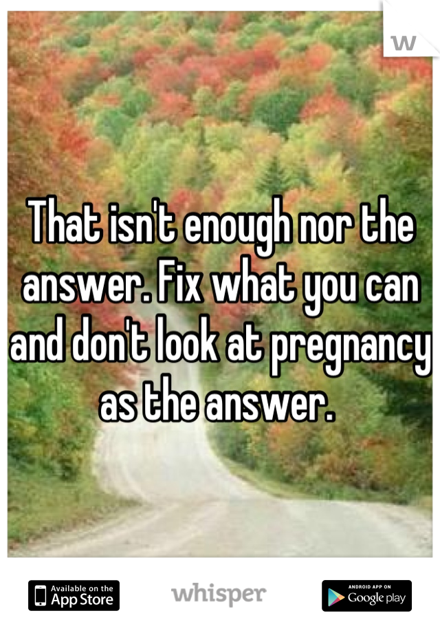 That isn't enough nor the answer. Fix what you can and don't look at pregnancy as the answer. 