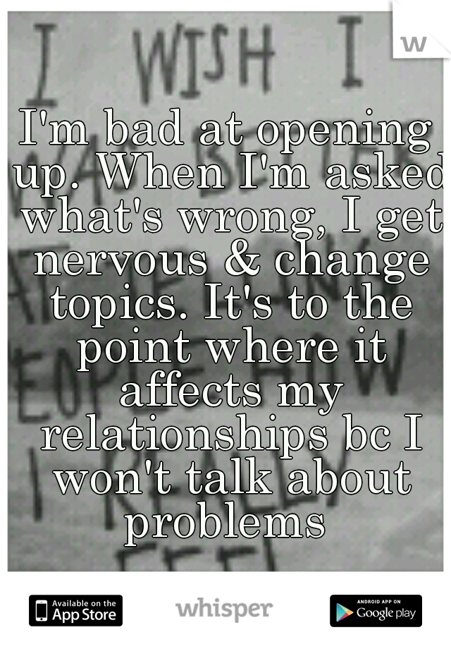 I'm bad at opening up. When I'm asked what's wrong, I get nervous & change topics. It's to the point where it affects my relationships bc I won't talk about problems 