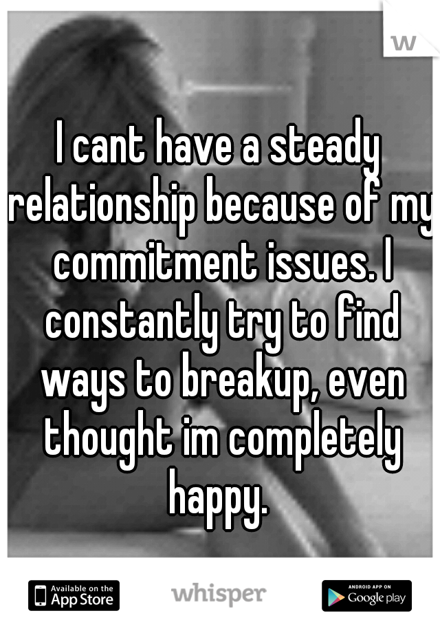 I cant have a steady relationship because of my commitment issues. I constantly try to find ways to breakup, even thought im completely happy. 
