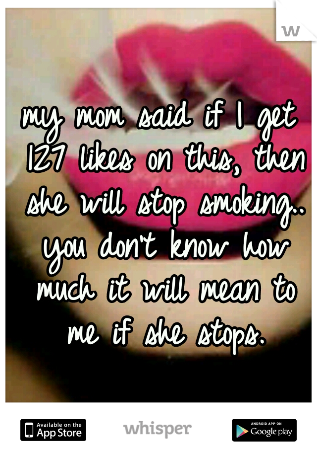 my mom said if I get 127 likes on this, then she will stop smoking.. you don't know how much it will mean to me if she stops.