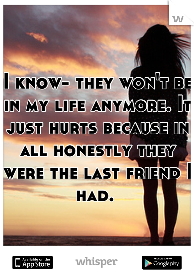 I know- they won't be in my life anymore. It just hurts because in all honestly they were the last friend I had. 