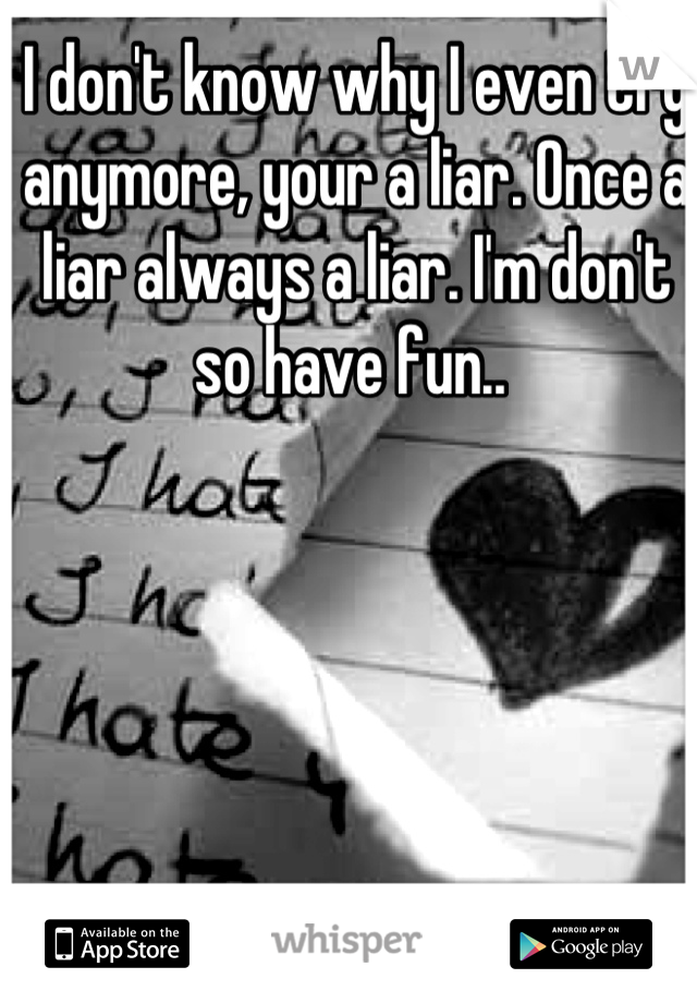I don't know why I even try anymore, your a liar. Once a liar always a liar. I'm don't so have fun.. 