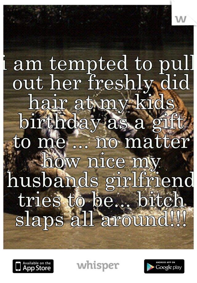 i am tempted to pull out her freshly did hair at my kids birthday as a gift to me ... no matter how nice my husbands girlfriend tries to be... bitch slaps all around!!!