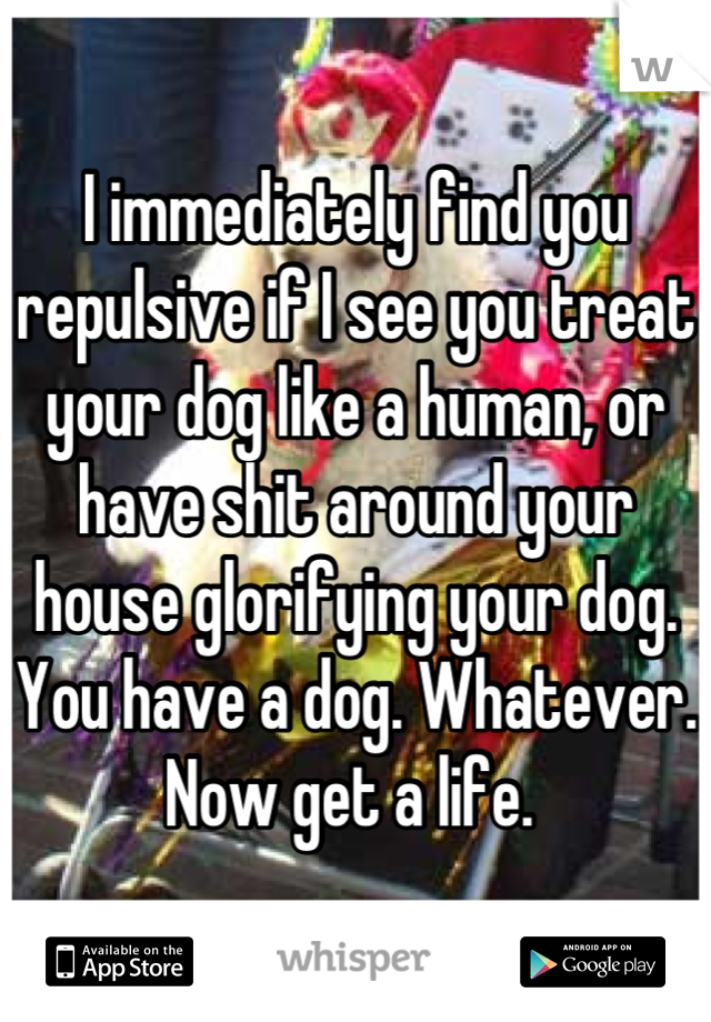 I immediately find you repulsive if I see you treat your dog like a human, or have shit around your house glorifying your dog. You have a dog. Whatever. Now get a life. 