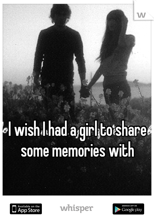 I wish I had a girl to share some memories with
