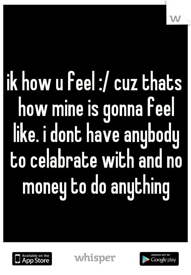 ik how u feel :/ cuz thats how mine is gonna feel like. i dont have anybody to celabrate with and no money to do anything