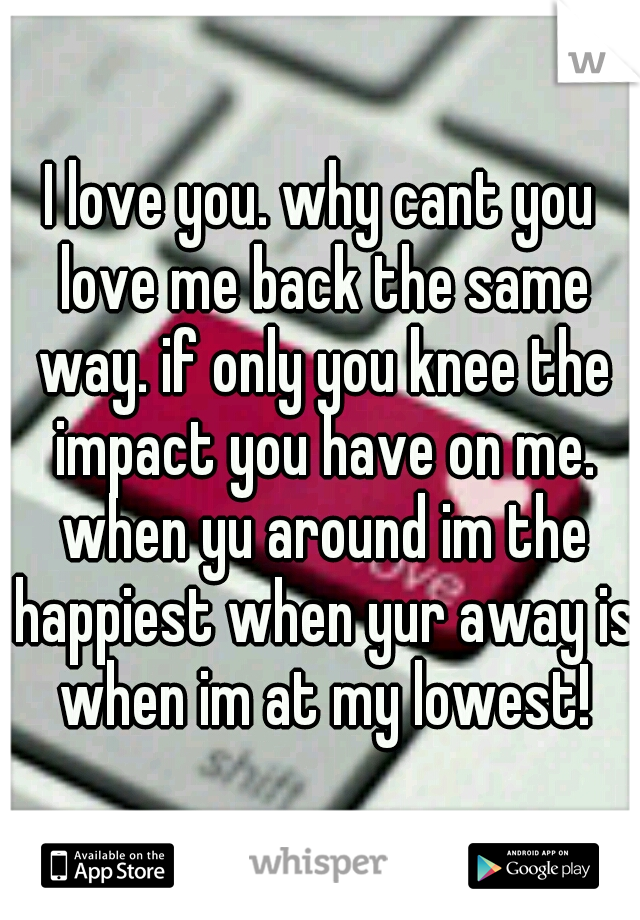 I love you. why cant you love me back the same way. if only you knee the impact you have on me. when yu around im the happiest when yur away is when im at my lowest!