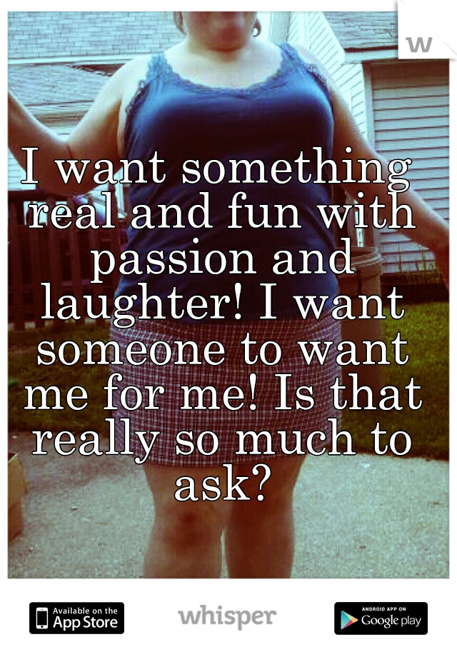I want something real and fun with passion and laughter! I want someone to want me for me! Is that really so much to ask?
