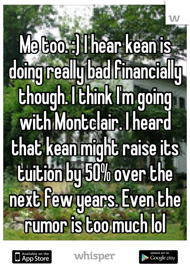 Me too. :) I hear kean is doing really bad financially though. I think I'm going with Montclair. I heard that kean might raise its tuition by 50% over the next few years. Even the rumor is too much lol