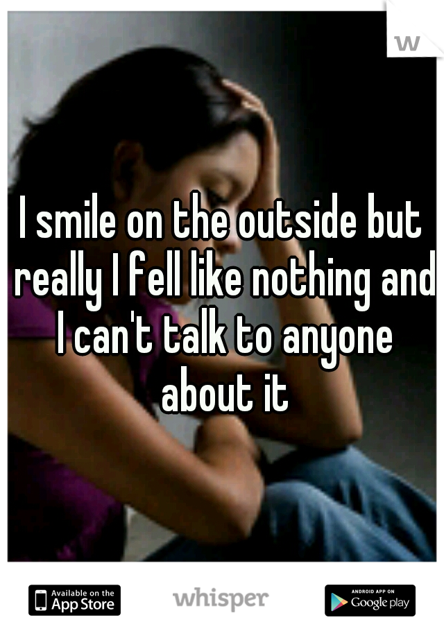I smile on the outside but really I fell like nothing and I can't talk to anyone about it