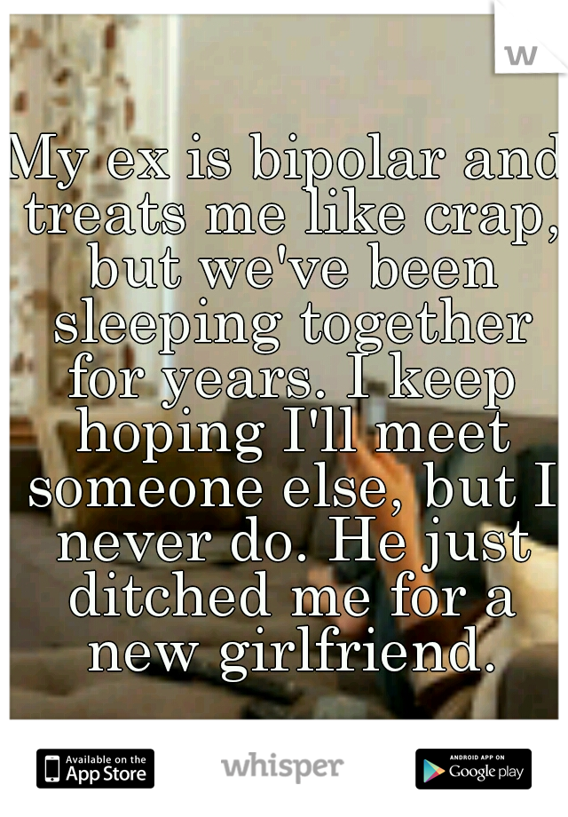 My ex is bipolar and treats me like crap, but we've been sleeping together for years. I keep hoping I'll meet someone else, but I never do. He just ditched me for a new girlfriend.