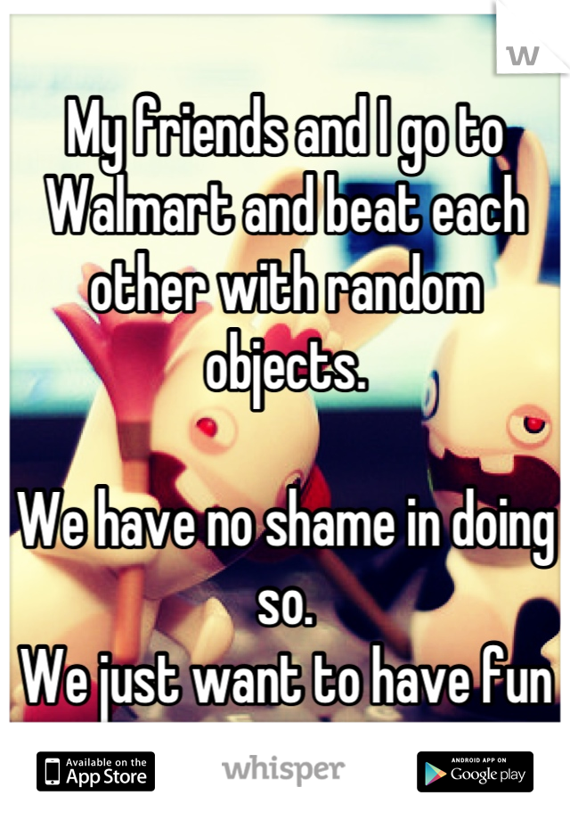 My friends and I go to Walmart and beat each other with random objects. 

We have no shame in doing so. 
We just want to have fun