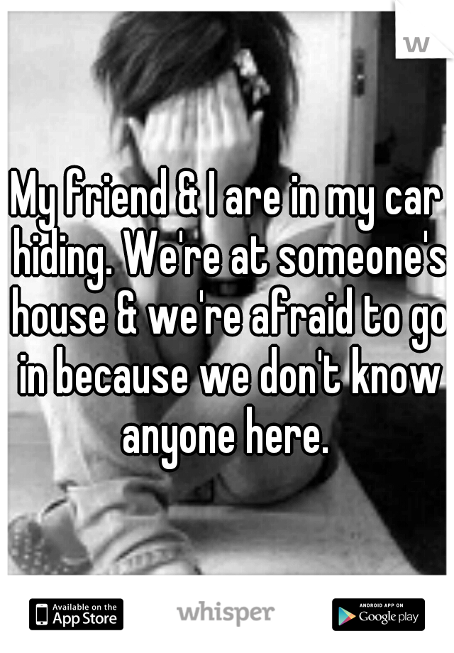 My friend & I are in my car hiding. We're at someone's house & we're afraid to go in because we don't know anyone here. 