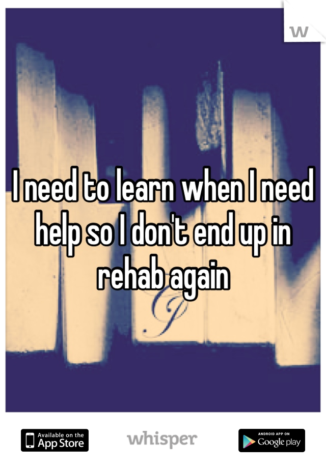 I need to learn when I need help so I don't end up in rehab again