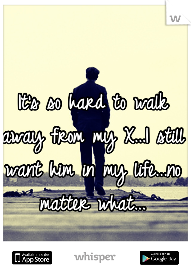 It's so hard to walk away from my X...I still want him in my life...no matter what...