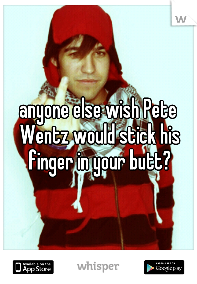 anyone else wish Pete Wentz would stick his finger in your butt?