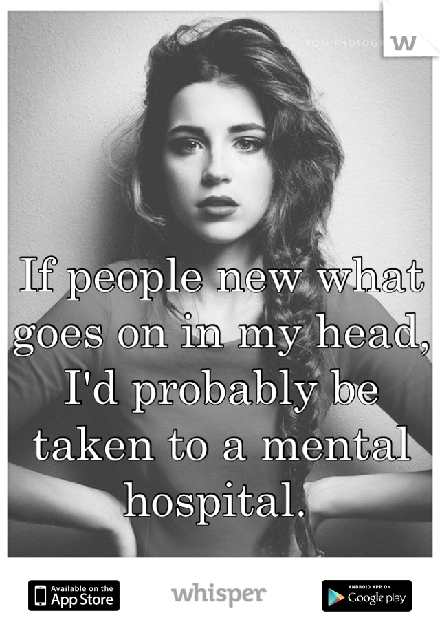 If people new what goes on in my head, I'd probably be taken to a mental hospital. 