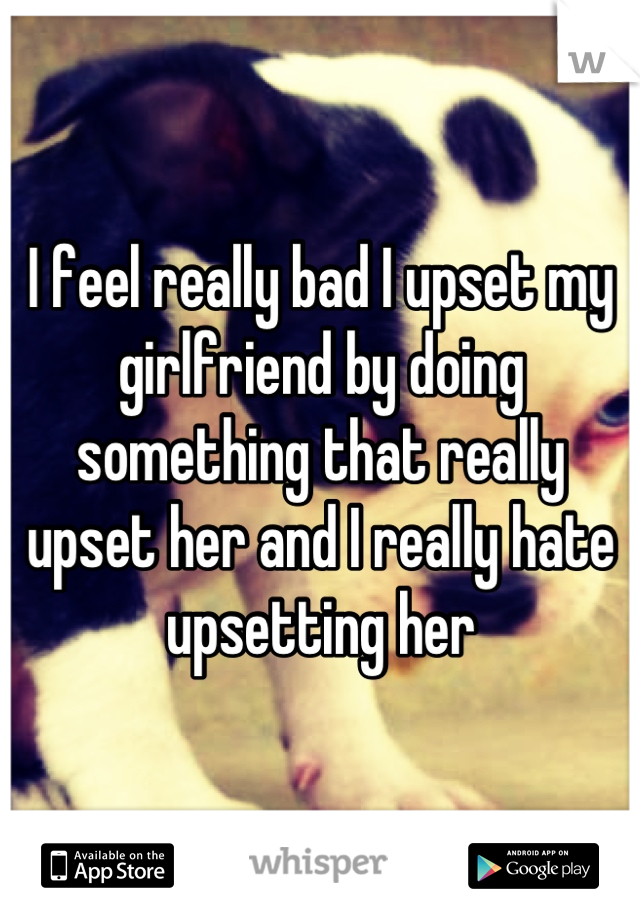 I feel really bad I upset my girlfriend by doing something that really upset her and I really hate upsetting her